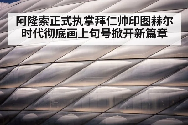 阿隆索正式执掌拜仁帅印图赫尔时代彻底画上句号掀开新篇章